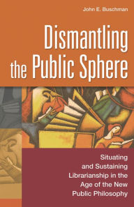 Title: Dismantling the Public Sphere: Situating and Sustaining Librarianship in the Age of the New Public Philosophy / Edition 1, Author: John E. Buschman