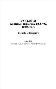 Title: The Life of George Rogers Clark, 1752-1818: Triumphs and Tragedies, Author: Kenneth C. Carstens