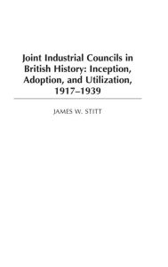 Title: Joint Industrial Councils in British History: Inception, Adoption, and Utilization, 1917-1939, Author: James W. Stitt