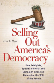 Title: Selling Out America's Democracy: How Lobbyists, Special Interests, and Campaign Financing Undermine the Will of the People, Author: Alan L. Moss