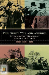 Title: The Great War and America: Civil-Military Relations during World War I: Civil-Military Relations during World War I, Author: Nancy Gentile Ford