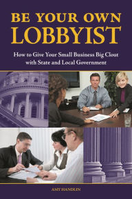 Title: Be Your Own Lobbyist: How to Give Your Small Business Big Clout with State and Local Government, Author: Amy Handlin