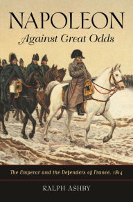 Title: Napoleon Against Great Odds: The Emperor and the Defenders of France, 1814, Author: Ralph Ashby