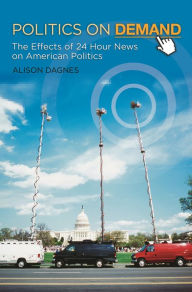 Title: Politics on Demand: The Effects of 24-Hour News on American Politics, Author: Alison Dagnes