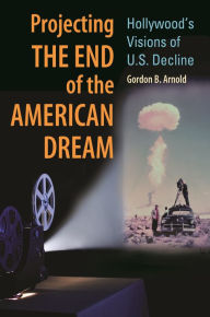 Title: Projecting the End of the American Dream: Hollywood's Visions of U.S. Decline, Author: Gordon B. Arnold