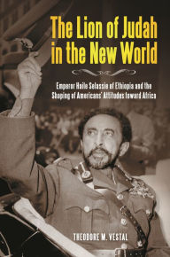 Title: The Lion of Judah in the New World: Emperor Haile Selassie of Ethiopia and the Shaping of Americans' Attitudes toward Africa, Author: Theodore M. Vestal Ph.D.