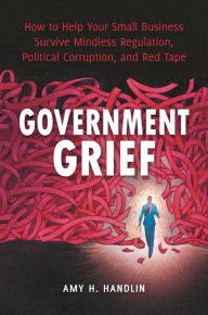 Title: Government Grief: How to Help Your Small Business Survive Mindless Regulation, Political Corruption, and Red Tape, Author: Amy Handlin