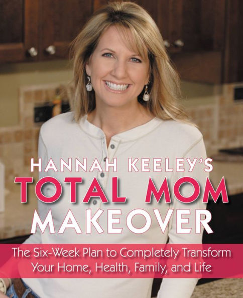 Hannah Keeley's Total Mom Makeover: The Six-Week Plan to Completely Transform Your Home, Health, Family, and Life