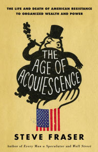 Title: The Age of Acquiescence: The Life and Death of American Resistance to Organized Wealth and Power, Author: Steve Fraser