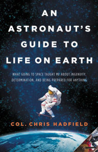 Title: An Astronaut's Guide to Life on Earth: What Going to Space Taught Me About Ingenuity, Determination, and Being Prepared for Anything, Author: Chris Hadfield