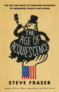 Title: The Age of Acquiescence: The Life and Death of American Resistance to Organized Wealth and Power, Author: Steve Fraser