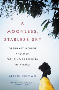 Title: A Moonless, Starless Sky: Ordinary Women and Men Fighting Extremism in Africa, Author: Alexis Okeowo