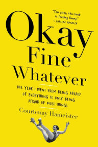 Title: Okay Fine Whatever: The Year I Went from Being Afraid of Everything to Only Being Afraid of Most Things, Author: Courtenay Hameister