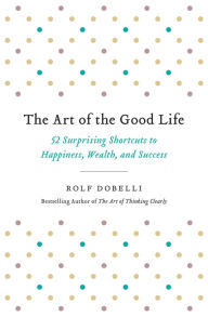 Title: The Art of the Good Life: 52 Surprising Shortcuts to Happiness, Wealth, and Success, Author: Rolf Dobelli