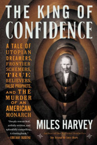 Title: The King of Confidence: A Tale of Utopian Dreamers, Frontier Schemers, True Believers, False Prophets, and the Murder of an American Monarch, Author: Miles Harvey