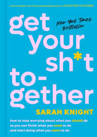 Title: Get Your Sh*t Together: How to Stop Worrying about What You Should Do So You Can Finish What You Need to Do and Start Doing What You Want to Do, Author: Sarah Knight