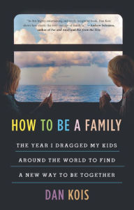 Title: How to Be a Family: The Year I Dragged My Kids Around the World to Find a New Way to Be Together, Author: Dan Kois