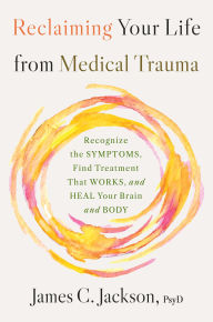Title: Reclaiming Your Life from Medical Trauma: Recognize the Symptoms, Find Treatment That Works, and Heal Your Brain and Body, Author: James C. Jackson PsyD
