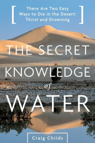 Title: The Secret Knowledge of Water: There Are Two Easy Ways to Die in the Desert: Thirst and Drowning, Author: Craig Childs