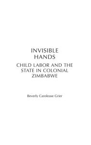 Title: Invisible Hands: Child Labor and the State in Colonial Zimbabwe, Author: Beverly Carolease Grier