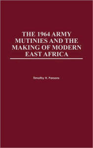 Title: The 1964 Army Mutinies and the Making of Modern East Africa, Author: Timothy H. Parsons