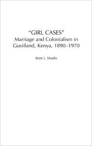 Title: Girl Cases: Marriage and Colonialism in Gusiiland, Kenya, 1890-1970, Author: Brett L. Shadle