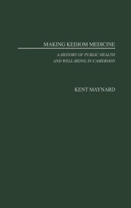 Title: Making Kedjom Medicine: A History of Public Health and Well-Being in Cameroon, Author: Kent Maynard