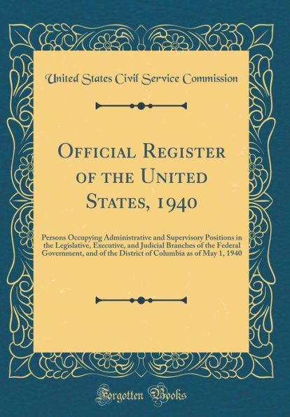 Official Register of the United States, 1940: Persons Occupying Administrative and Supervisory Positions in the Legislative, Executive, and Judicial Branches of the Federal Government, and of the District of Columbia as of May 1, 1940 (Classic Reprint)