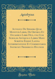 Title: Autolyci De Sphaera Quae Movetur Liber, De Ortibus Et Occasibus Libri Duo, una Cum Scholiis Antiquis e Libris Manu Scriptis Edidit Latina Interpretatione Et Commentariis Instruxit Fridericus Hultsch (Classic Reprint), Author: Autolycus Autolycus