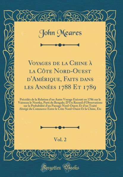 Voyages de la Chine à la Côte Nord-Ouest d'Amérique, Faits dans les Années 1788 Et 1789, Vol. 2: Précédés de la Relation d'un Autre Voyage Exécuté en 1786 sur le Vaisseau le Nootka, Parti du Bengale; D'Un Recueil d'Observations sur la Probabilit
