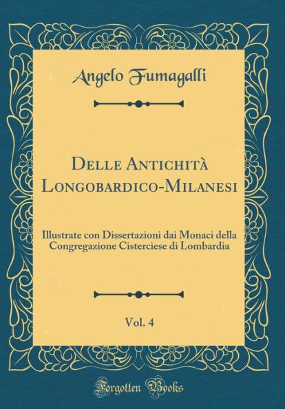 Delle Antichità Longobardico-Milanesi, Vol. 4: Illustrate con Dissertazioni dai Monaci della Congregazione Cisterciese di Lombardia (Classic Reprint)