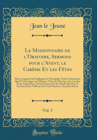 Title: Le Missionnaire de l'Oratoire, Sermons pour l'Avent, le Carême Et les Fêtes, Vol. 5: Dans Lesquels Sont Expliquées les Principales Vérités Chrétiennes Que l'On Enseigne aux Missions Tirées de l'Écriture, des Conciles Et des Saints Pères; De la P, Author: Jean le Jeune
