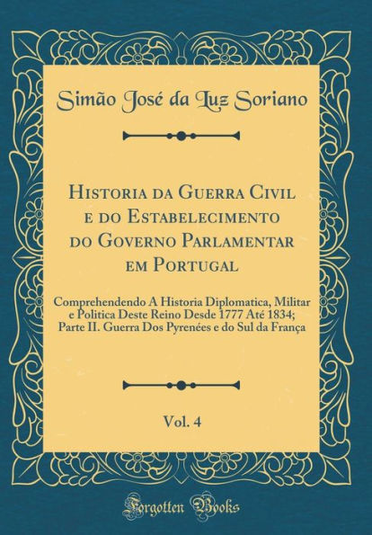 Historia da Guerra Civil e do Estabelecimento do Governo Parlamentar em Portugal, Vol. 4: Comprehendendo A Historia Diplomatica, Militar e Politica Deste Reino Desde 1777 Até 1834; Parte II. Guerra Dos Pyrenées e do Sul da França (Classic Reprint)