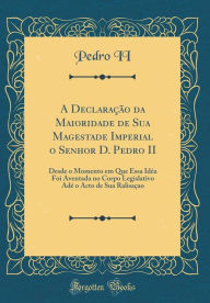 Title: A Declaração da Maioridade de Sua Magestade Imperial o Senhor D. Pedro II: Desde o Momento em Que Essa Idéa Foi Aventada no Corpo Legislativo Adé o Acto de Sua Ralisaçao (Classic Reprint), Author: Pedro II