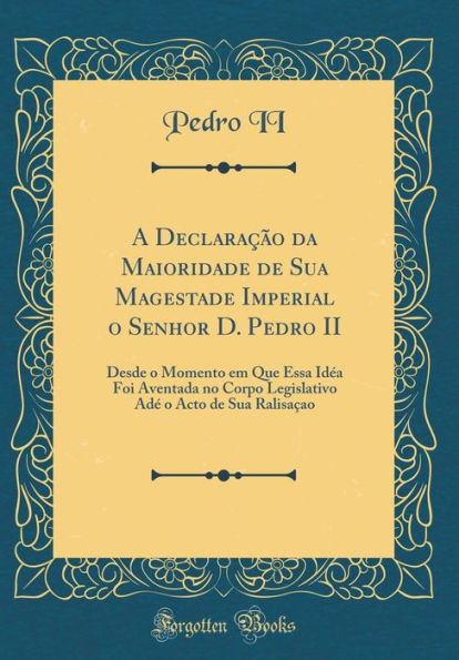 A Declaração da Maioridade de Sua Magestade Imperial o Senhor D. Pedro II: Desde o Momento em Que Essa Idéa Foi Aventada no Corpo Legislativo Adé o Acto de Sua Ralisaçao (Classic Reprint)