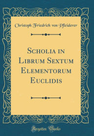 Title: Scholia in Librum Sextum Elementorum Euclidis (Classic Reprint), Author: Christoph Friedrich von Pfleiderer