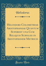 Title: Heliodori Colometriae Aristophaneae Quantum Superest una Cum Reliquis Scholiis in Aristophanem Metricis (Classic Reprint), Author: Heliodorus Heliodorus