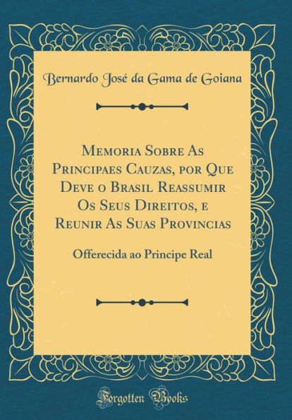 Memoria Sobre As Principaes Cauzas, por Que Deve o Brasil Reassumir Os Seus Direitos, e Reunir As Suas Provincias: Offerecida ao Principe Real (Classic Reprint)