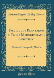 Title: Fasciculus Plantarum e Flora Marggraviatus Baruthini: Dissertatio Inauguralis Medica (Classic Reprint), Author: Johann Kaspar Philipp Elwert