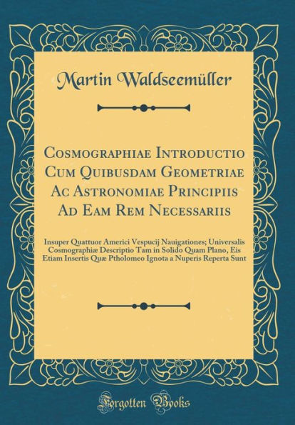 Cosmographiae Introductio Cum Quibusdam Geometriae Ac Astronomiae Principiis Ad Eam Rem Necessariis: Insuper Quattuor Americi Vespucij Nauigationes; Universalis Cosmographiæ Descriptio Tam in Solido Quam Plano, Eis Etiam Insertis Quæ Ptholomeo Ignota a