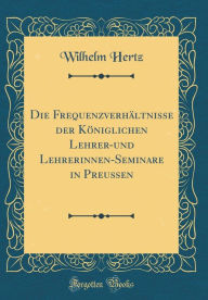 Title: Die Frequenzverhältnisse der Königlichen Lehrer-und Lehrerinnen-Seminare in Preußen (Classic Reprint), Author: Wilhelm Hertz