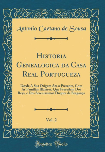 Historia Genealogica Da Casa Real Portugueza, Vol. 2: Desde a Sua Origem Ate O Presente, Com as Familias Illustres, Que Precedem DOS Reys, E DOS Serenissimos Duques de Braganca (Classic Reprint)