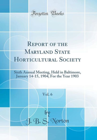 Report of the Maryland State Horticultural Society, Vol. 6: Sixth Annual Meeting, Held in Baltimore, January 14-15, 1904; For the Year 1903 (Classic Reprint)