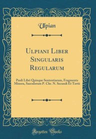 Title: Ulpiani Liber Singularis Regularum: Pauli Libri Quinque Sententiarum, Fragmenta Minora, Saeculorum P. Chr. N. Secundi Et Tertii (Classic Reprint), Author: Ulpian Ulpian