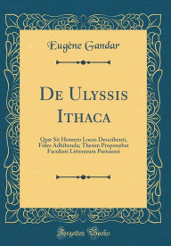 Title: de Ulyssis Ithaca: Quae Sit Homero Locos Describenti, Fides Adhibenda; Thesim Proponebat Facultati Litterarum Parisiensi (Classic Reprint), Author: Eugene Gandar