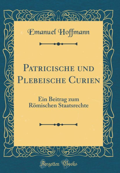 Patricische und Plebeische Curien: Ein Beitrag zum Römischen Staatsrechte (Classic Reprint)