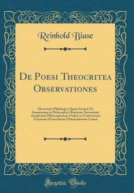 Title: De Poesi Theocritea Observationes: Dissertatio Philologica Quam Scripsit Et Summorum in Philosophia Honorum Auctorirate Amplissimi Philosophorum Ordinis in Universitate Literarum Rostochiensi Obtinendorum Caussa (Classic Reprint), Author: Reinhold Biase