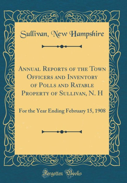Annual Reports of the Town Officers and Inventory of Polls and Ratable Property of Sullivan, N. H: For the Year Ending February 15, 1908 (Classic Reprint)