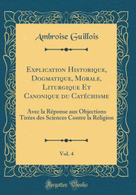 Title: Explication Historique, Dogmatique, Morale, Liturgique Et Canonique du Catéchisme, Vol. 4: Avec la Réponse aux Objections Tirées des Sciences Contre la Religion (Classic Reprint), Author: Ambroise Guillois