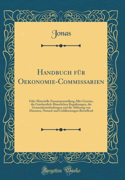 Handbuch für Oekonomie-Commissarien: Oder Materielle Zusammenstellung Aller Gesetze, die Gutsherrlich-Bäuerlichen Regulirungen, die Gemeinheitstheilungen und die Ablósung von Diensten, Natural-und Geldleistungen Betreffend (Classic Reprint)